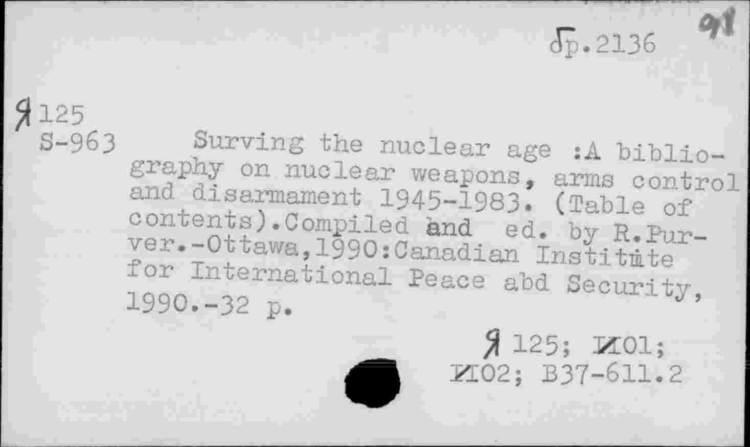 ﻿dp.2136

125
S-963 Curving the nuclear age :A biblio-°n nuclear weapons, arms control and disarmament 1945-1983. (Table of contents).Compiled and ed. by R.Pur-?’T°ttawa11990:Canadian Institute or International Peace abd Security 1990.-32 p.	,z’
125; 1501;
PI02; B37-611.2